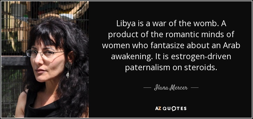 Libya is a war of the womb. A product of the romantic minds of women who fantasize about an Arab awakening. It is estrogen-driven paternalism on steroids. - Ilana Mercer