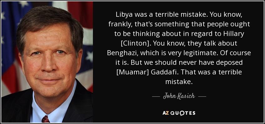 Libya was a terrible mistake. You know, frankly, that's something that people ought to be thinking about in regard to Hillary [Clinton]. You know, they talk about Benghazi, which is very legitimate. Of course it is. But we should never have deposed [Muamar] Gaddafi. That was a terrible mistake. - John Kasich