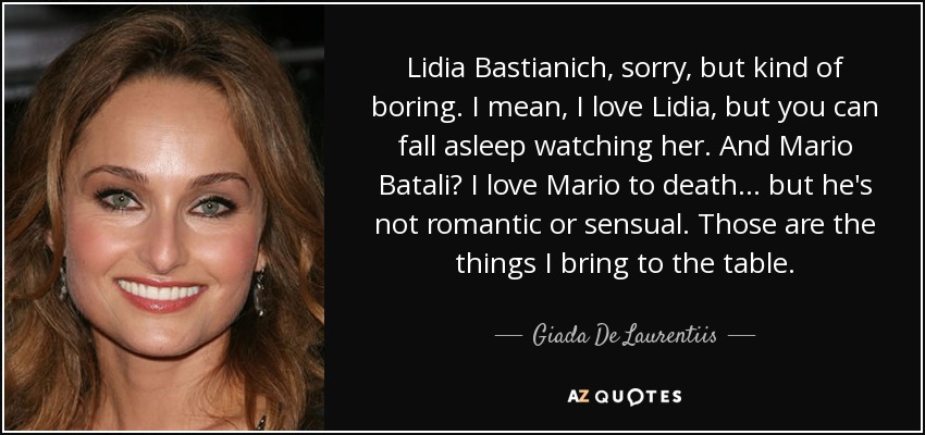 Lidia Bastianich, sorry, but kind of boring. I mean, I love Lidia, but you can fall asleep watching her. And Mario Batali? I love Mario to death... but he's not romantic or sensual. Those are the things I bring to the table. - Giada De Laurentiis