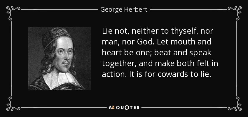 Lie not, neither to thyself, nor man, nor God. Let mouth and heart be one; beat and speak together, and make both felt in action. It is for cowards to lie. - George Herbert