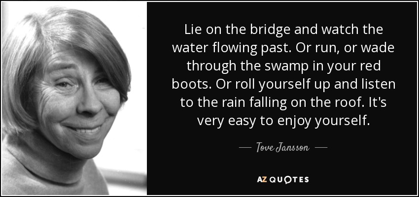 Lie on the bridge and watch the water flowing past. Or run, or wade through the swamp in your red boots. Or roll yourself up and listen to the rain falling on the roof. It's very easy to enjoy yourself. - Tove Jansson