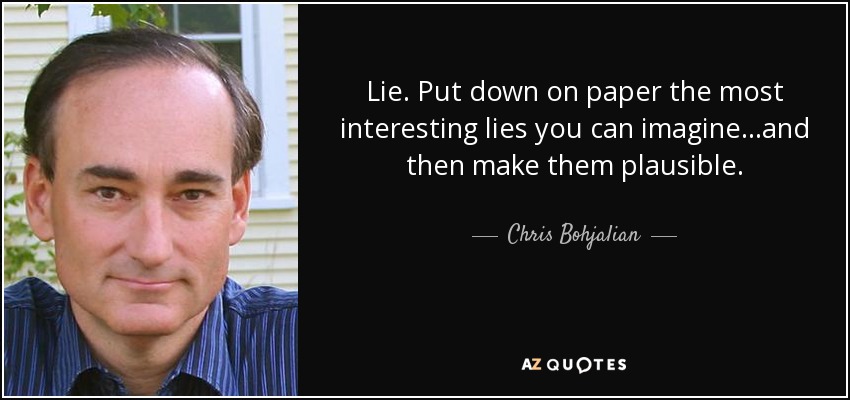 Lie. Put down on paper the most interesting lies you can imagine. . .and then make them plausible. - Chris Bohjalian