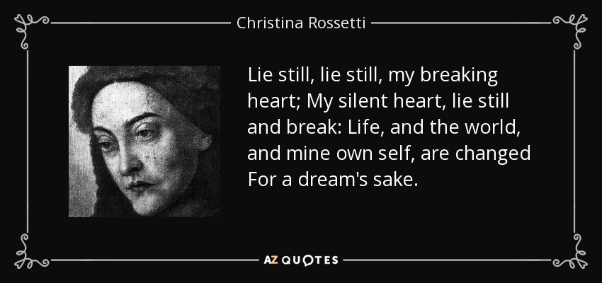 Lie still, lie still, my breaking heart; My silent heart, lie still and break: Life, and the world, and mine own self, are changed For a dream's sake. - Christina Rossetti