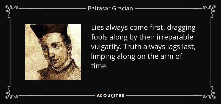 Lies always come first, dragging fools along by their irreparable vulgarity. Truth always lags last, limping along on the arm of time. - Baltasar Gracian