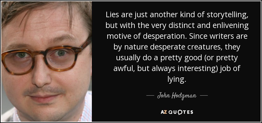 Lies are just another kind of storytelling, but with the very distinct and enlivening motive of desperation. Since writers are by nature desperate creatures, they usually do a pretty good (or pretty awful, but always interesting) job of lying. - John Hodgman