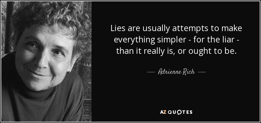 Lies are usually attempts to make everything simpler - for the liar - than it really is, or ought to be. - Adrienne Rich