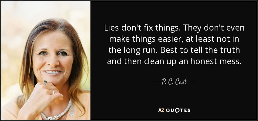 Lies don't fix things. They don't even make things easier, at least not in the long run. Best to tell the truth and then clean up an honest mess. - P. C. Cast
