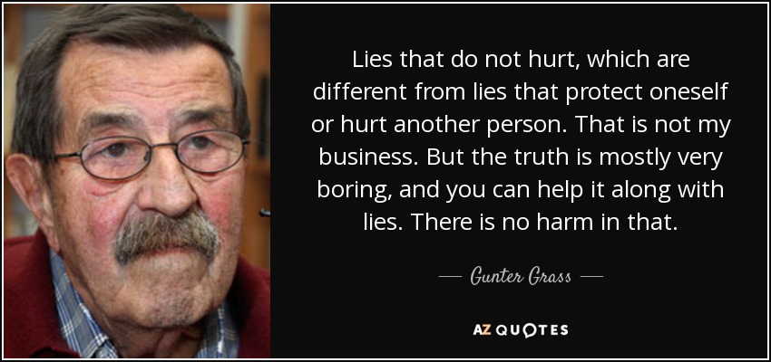 Lies that do not hurt, which are different from lies that protect oneself or hurt another person. That is not my business. But the truth is mostly very boring, and you can help it along with lies. There is no harm in that. - Gunter Grass