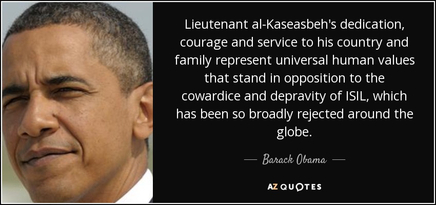 Lieutenant al-Kaseasbeh's dedication, courage and service to his country and family represent universal human values that stand in opposition to the cowardice and depravity of ISIL, which has been so broadly rejected around the globe. - Barack Obama