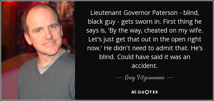 Lieutenant Governor Paterson - blind, black guy - gets sworn in. First thing he says is, 'By the way, cheated on my wife. Let's just get that out in the open right now.' He didn't need to admit that. He's blind. Could have said it was an accident. - Greg Fitzsimmons
