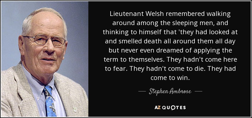 Lieutenant Welsh remembered walking around among the sleeping men, and thinking to himself that 'they had looked at and smelled death all around them all day but never even dreamed of applying the term to themselves. They hadn't come here to fear. They hadn't come to die. They had come to win. - Stephen Ambrose