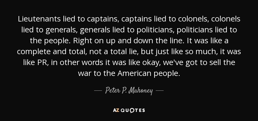 Lieutenants lied to captains, captains lied to colonels, colonels lied to generals, generals lied to politicians, politicians lied to the people. Right on up and down the line. It was like a complete and total, not a total lie, but just like so much, it was like PR, in other words it was like okay, we've got to sell the war to the American people. - Peter P. Mahoney