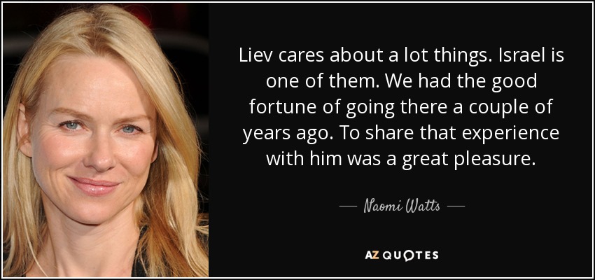 Liev cares about a lot things. Israel is one of them. We had the good fortune of going there a couple of years ago. To share that experience with him was a great pleasure. - Naomi Watts