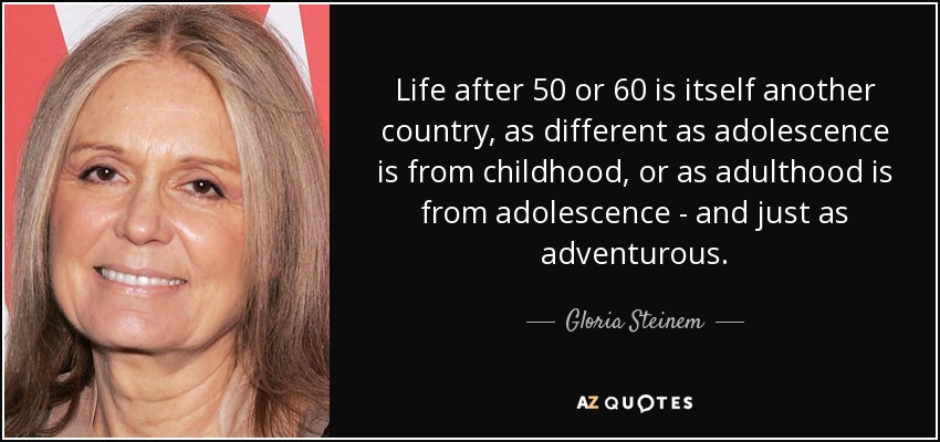Life after 50 or 60 is itself another country, as different as adolescence is from childhood, or as adulthood is from adolescence - and just as adventurous. - Gloria Steinem