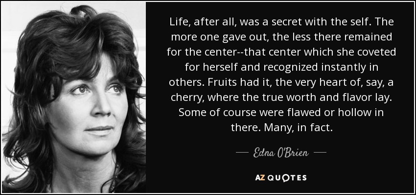 Life, after all, was a secret with the self. The more one gave out, the less there remained for the center--that center which she coveted for herself and recognized instantly in others. Fruits had it, the very heart of, say, a cherry, where the true worth and flavor lay. Some of course were flawed or hollow in there. Many, in fact. - Edna O'Brien