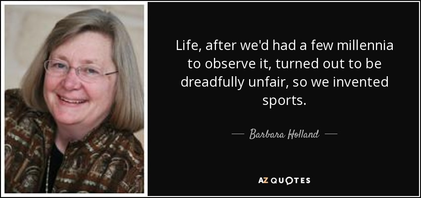 Life, after we'd had a few millennia to observe it, turned out to be dreadfully unfair, so we invented sports. - Barbara Holland