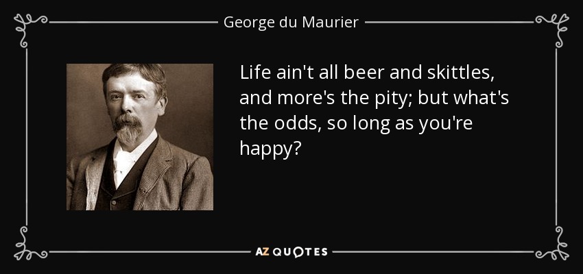 Life ain't all beer and skittles, and more's the pity; but what's the odds, so long as you're happy? - George du Maurier