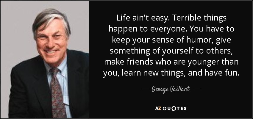 Life ain't easy. Terrible things happen to everyone. You have to keep your sense of humor, give something of yourself to others, make friends who are younger than you, learn new things, and have fun. - George Vaillant