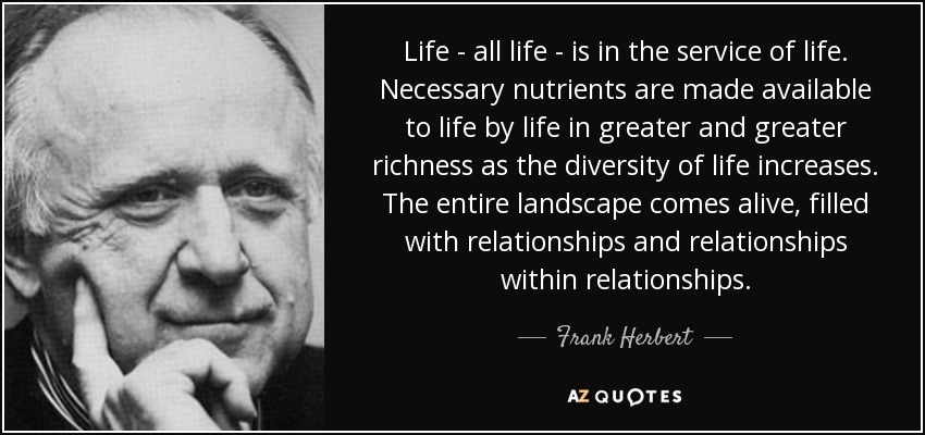 Life - all life - is in the service of life. Necessary nutrients are made available to life by life in greater and greater richness as the diversity of life increases. The entire landscape comes alive, filled with relationships and relationships within relationships. - Frank Herbert