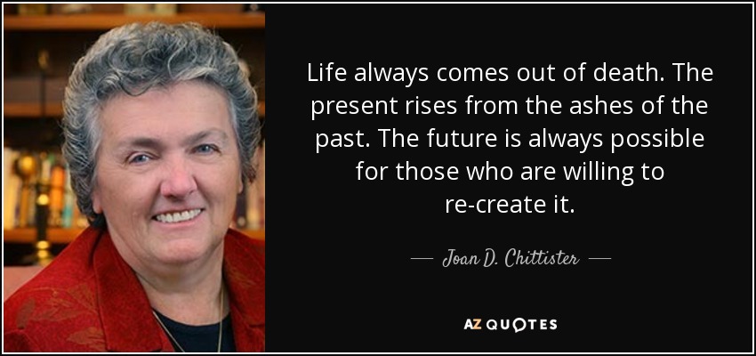 Life always comes out of death. The present rises from the ashes of the past. The future is always possible for those who are willing to re-create it. - Joan D. Chittister