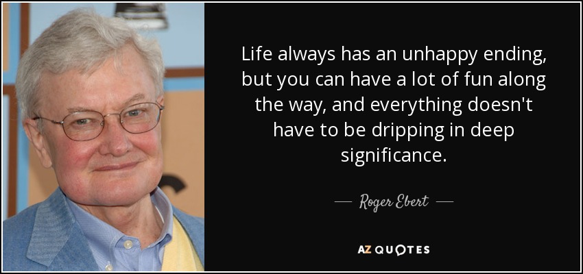 Life always has an unhappy ending, but you can have a lot of fun along the way, and everything doesn't have to be dripping in deep significance. - Roger Ebert
