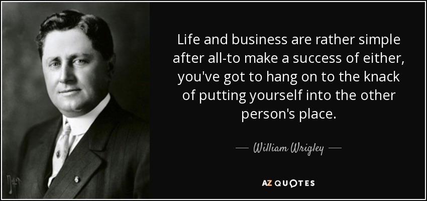 Life and business are rather simple after all-to make a success of either, you've got to hang on to the knack of putting yourself into the other person's place. - William Wrigley, Jr.