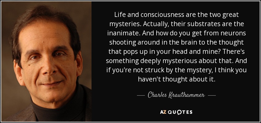Life and consciousness are the two great mysteries. Actually, their substrates are the inanimate. And how do you get from neurons shooting around in the brain to the thought that pops up in your head and mine? There's something deeply mysterious about that. And if you're not struck by the mystery, I think you haven't thought about it. - Charles Krauthammer