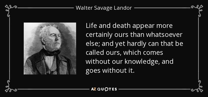Life and death appear more certainly ours than whatsoever else; and yet hardly can that be called ours, which comes without our knowledge, and goes without it. - Walter Savage Landor