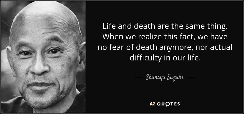 Life and death are the same thing. When we realize this fact, we have no fear of death anymore, nor actual difficulty in our life. - Shunryu Suzuki