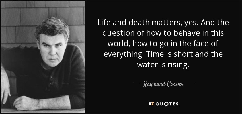 Life and death matters, yes. And the question of how to behave in this world, how to go in the face of everything. Time is short and the water is rising. - Raymond Carver