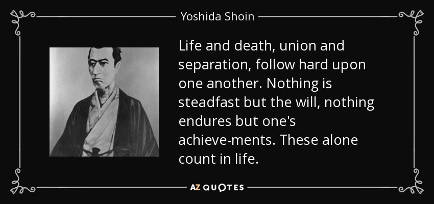 Life and death, union and separation, follow hard upon one another. Nothing is steadfast but the will, nothing endures but one's achieve­ments. These alone count in life. - Yoshida Shoin