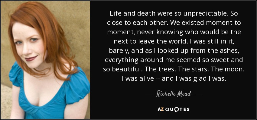 Life and death were so unpredictable. So close to each other. We existed moment to moment, never knowing who would be the next to leave the world. I was still in it, barely, and as I looked up from the ashes, everything around me seemed so sweet and so beautiful. The trees. The stars. The moon. I was alive -- and I was glad I was. - Richelle Mead