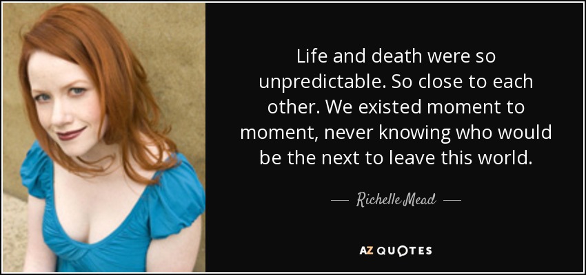 Life and death were so unpredictable. So close to each other. We existed moment to moment, never knowing who would be the next to leave this world. - Richelle Mead