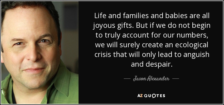 Life and families and babies are all joyous gifts. But if we do not begin to truly account for our numbers, we will surely create an ecological crisis that will only lead to anguish and despair. - Jason Alexander