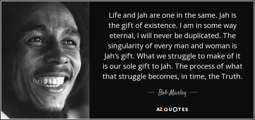 Life and Jah are one in the same. Jah is the gift of existence. I am in some way eternal, I will never be duplicated. The singularity of every man and woman is Jah's gift. What we struggle to make of it is our sole gift to Jah. The process of what that struggle becomes, in time, the Truth. - Bob Marley
