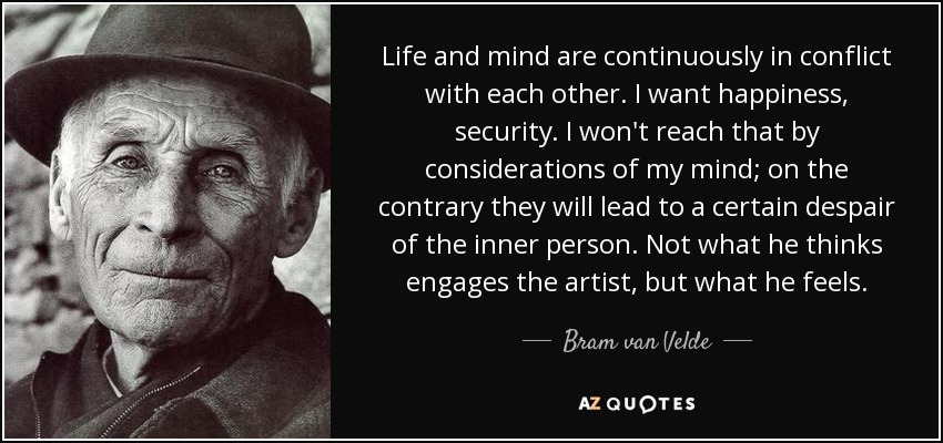 Life and mind are continuously in conflict with each other. I want happiness, security. I won't reach that by considerations of my mind; on the contrary they will lead to a certain despair of the inner person. Not what he thinks engages the artist, but what he feels. - Bram van Velde