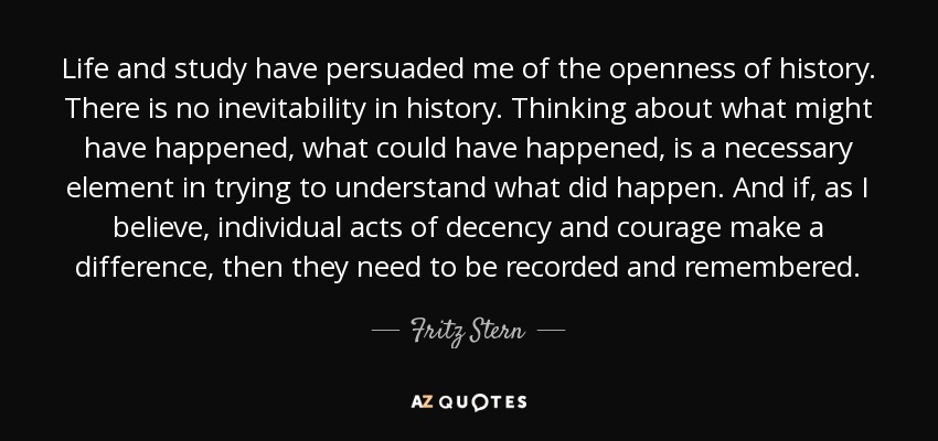 Life and study have persuaded me of the openness of history. There is no inevitability in history. Thinking about what might have happened, what could have happened, is a necessary element in trying to understand what did happen. And if, as I believe, individual acts of decency and courage make a difference, then they need to be recorded and remembered. - Fritz Stern