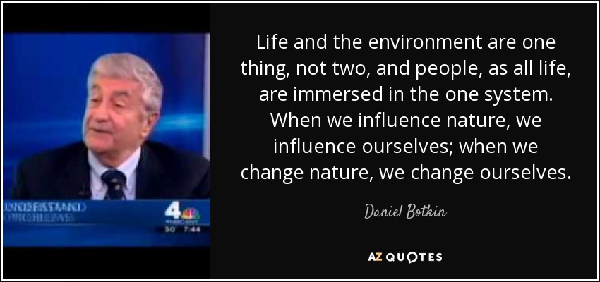 Life and the environment are one thing, not two, and people, as all life, are immersed in the one system. When we influence nature, we influence ourselves; when we change nature, we change ourselves. - Daniel Botkin