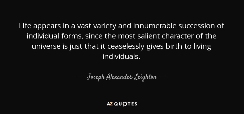 Life appears in a vast variety and innumerable succession of individual forms, since the most salient character of the universe is just that it ceaselessly gives birth to living individuals. - Joseph Alexander Leighton