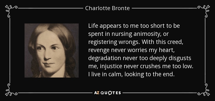 Life appears to me too short to be spent in nursing animosity, or registering wrongs. With this creed, revenge never worries my heart, degradation never too deeply disgusts me, injustice never crushes me too low. I live in calm, looking to the end. - Charlotte Bronte