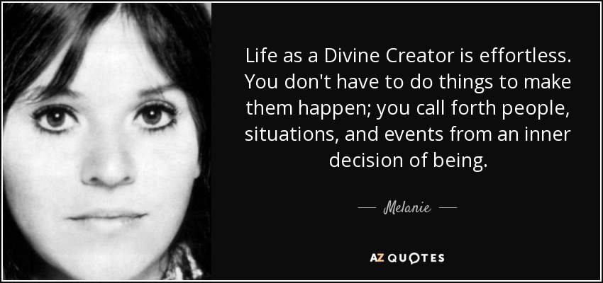 Life as a Divine Creator is effortless. You don't have to do things to make them happen; you call forth people, situations, and events from an inner decision of being. - Melanie
