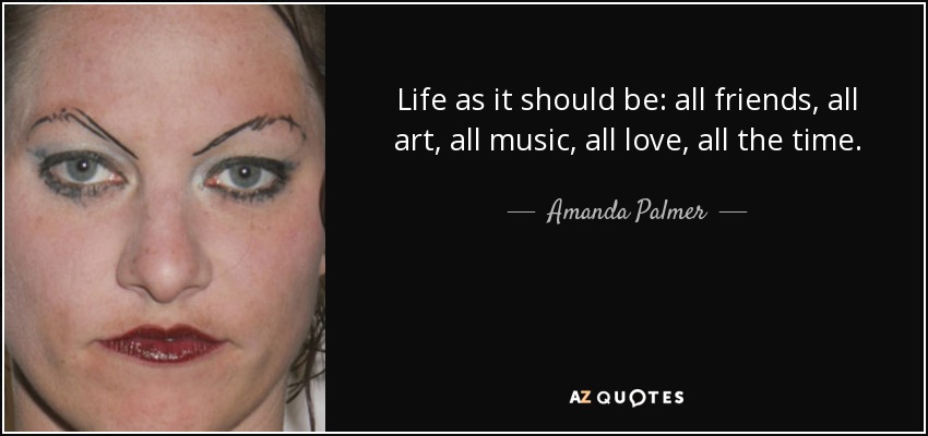Life as it should be: all friends, all art, all music, all love, all the time. - Amanda Palmer