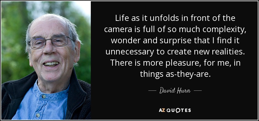 Life as it unfolds in front of the camera is full of so much complexity, wonder and surprise that I find it unnecessary to create new realities. There is more pleasure, for me, in things as-they-are. - David Hurn