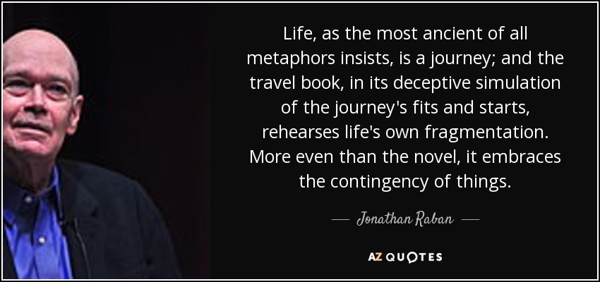 Life, as the most ancient of all metaphors insists, is a journey; and the travel book, in its deceptive simulation of the journey's fits and starts, rehearses life's own fragmentation. More even than the novel, it embraces the contingency of things. - Jonathan Raban