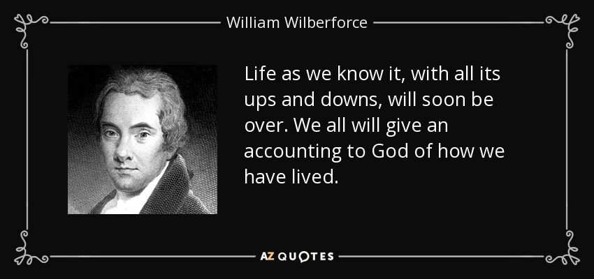 Life as we know it, with all its ups and downs, will soon be over. We all will give an accounting to God of how we have lived. - William Wilberforce