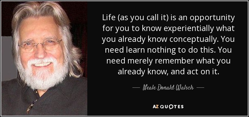 Life (as you call it) is an opportunity for you to know experientially what you already know conceptually. You need learn nothing to do this. You need merely remember what you already know, and act on it. - Neale Donald Walsch