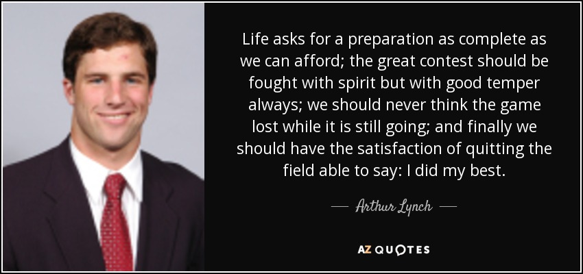 Life asks for a preparation as complete as we can afford; the great contest should be fought with spirit but with good temper always; we should never think the game lost while it is still going; and finally we should have the satisfaction of quitting the field able to say: I did my best. - Arthur Lynch