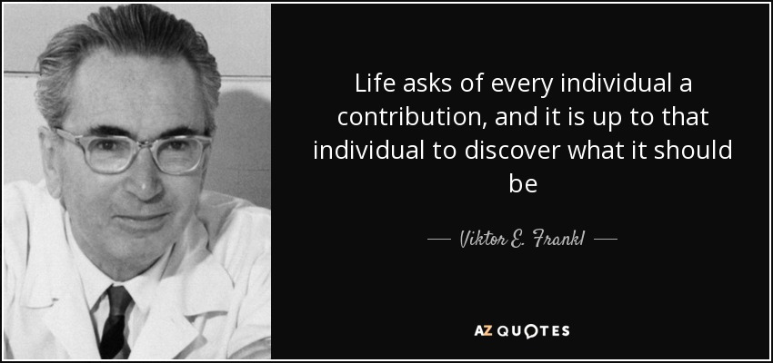 Life asks of every individual a contribution, and it is up to that individual to discover what it should be - Viktor E. Frankl