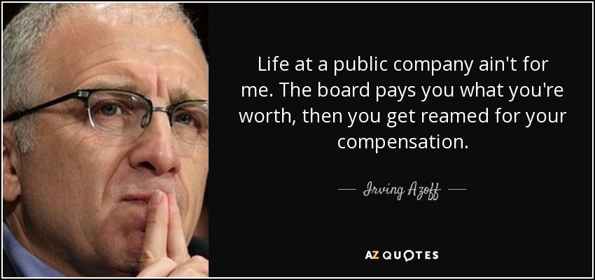 Life at a public company ain't for me. The board pays you what you're worth, then you get reamed for your compensation. - Irving Azoff