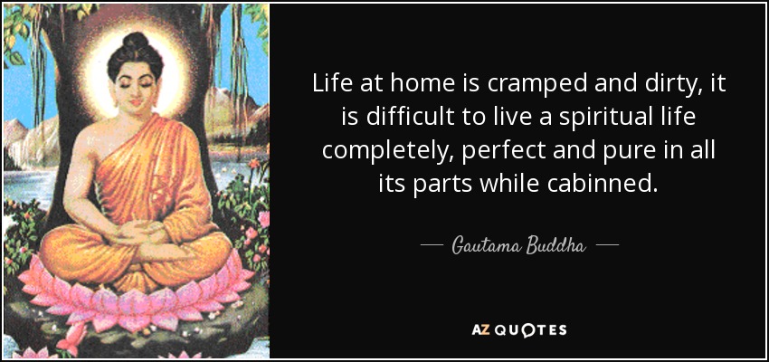 Life at home is cramped and dirty, it is difficult to live a spiritual life completely, perfect and pure in all its parts while cabinned. - Gautama Buddha